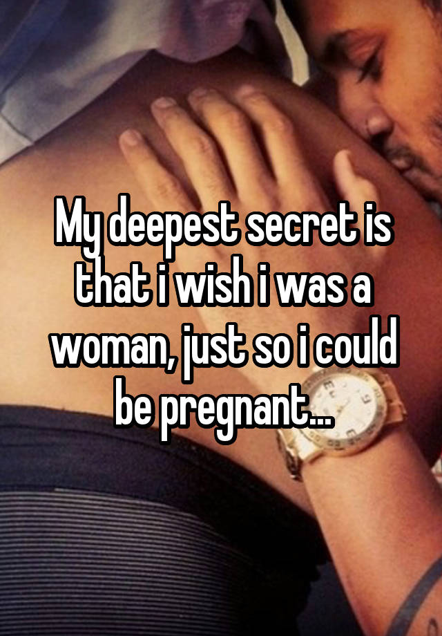 My deepest secret is that i wish i was a woman, just so i could be pregnant...