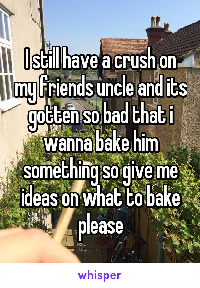 I still have a crush on my friends uncle and its gotten so bad that i wanna bake him something so give me ideas on what to bake please