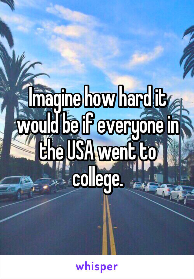 Imagine how hard it would be if everyone in the USA went to college.