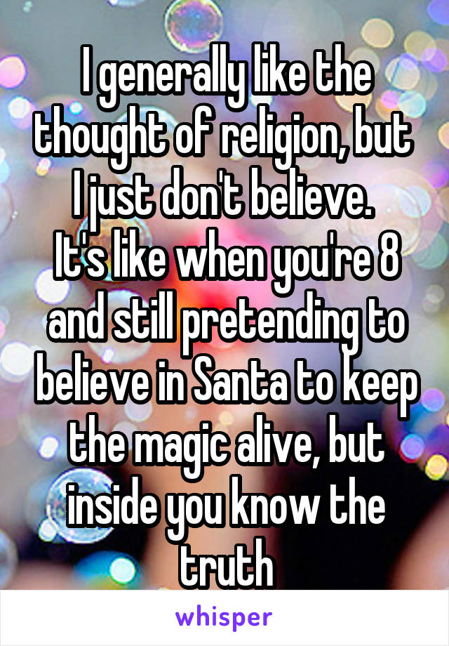 I generally like the thought of religion, but  I just don't believe. 
It's like when you're 8 and still pretending to believe in Santa to keep the magic alive, but inside you know the truth