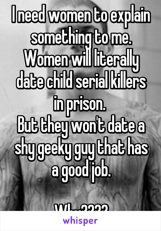 I need women to explain something to me.
Women will literally date child serial killers in prison. 
But they won't date a shy geeky guy that has a good job.

Why????