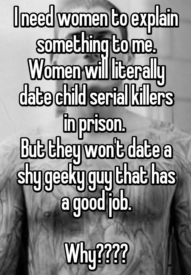 I need women to explain something to me.
Women will literally date child serial killers in prison. 
But they won't date a shy geeky guy that has a good job.

Why????