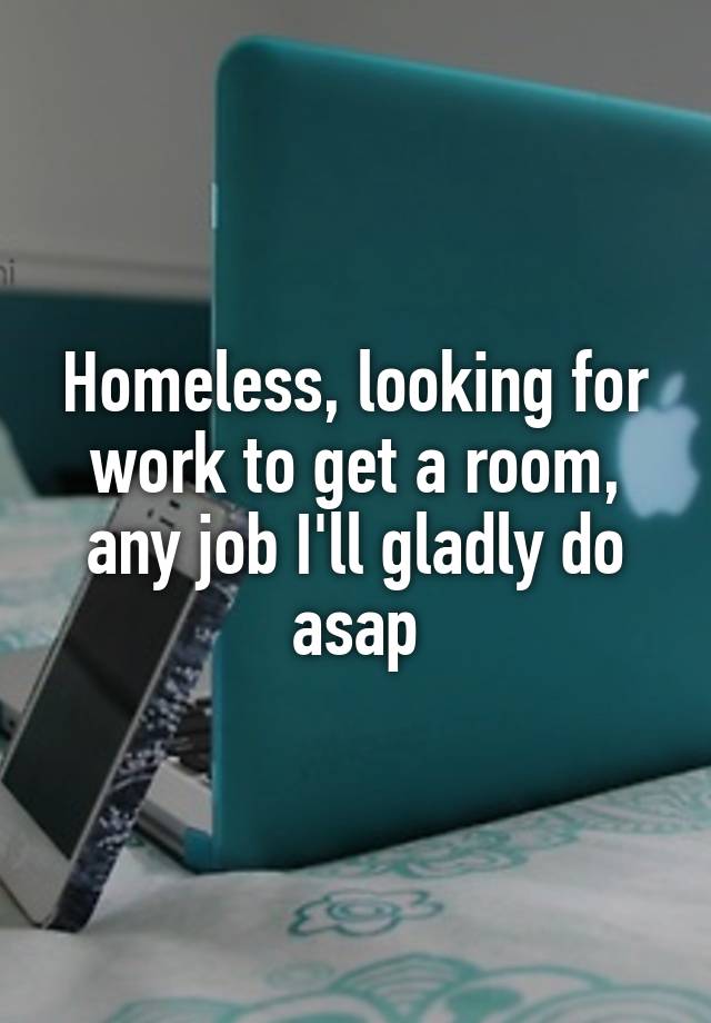 Homeless, looking for work to get a room, any job I'll gladly do asap