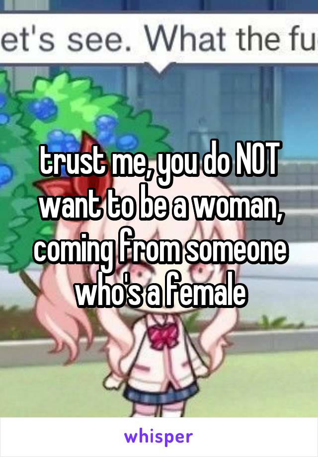 trust me, you do NOT want to be a woman, coming from someone who's a female