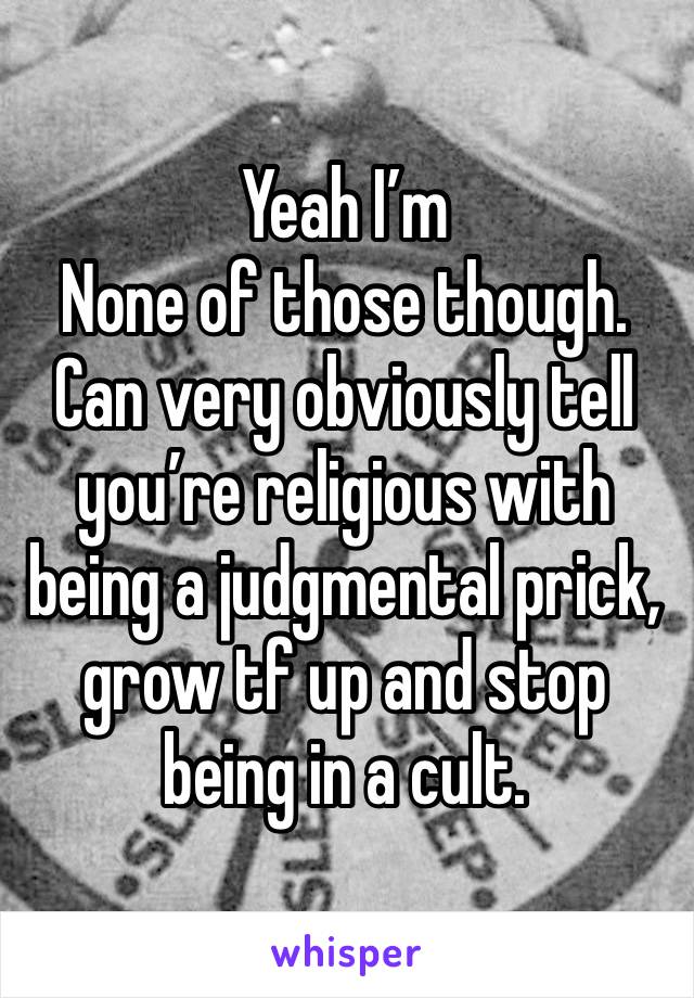 Yeah I’m
None of those though. Can very obviously tell you’re religious with being a judgmental prick, grow tf up and stop being in a cult. 