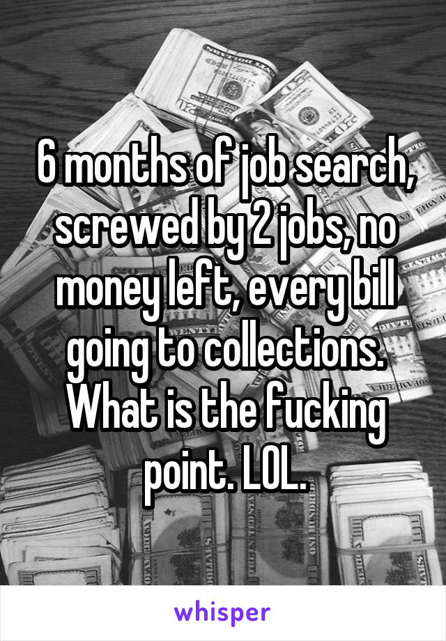 6 months of job search, screwed by 2 jobs, no money left, every bill going to collections. What is the fucking point. LOL.