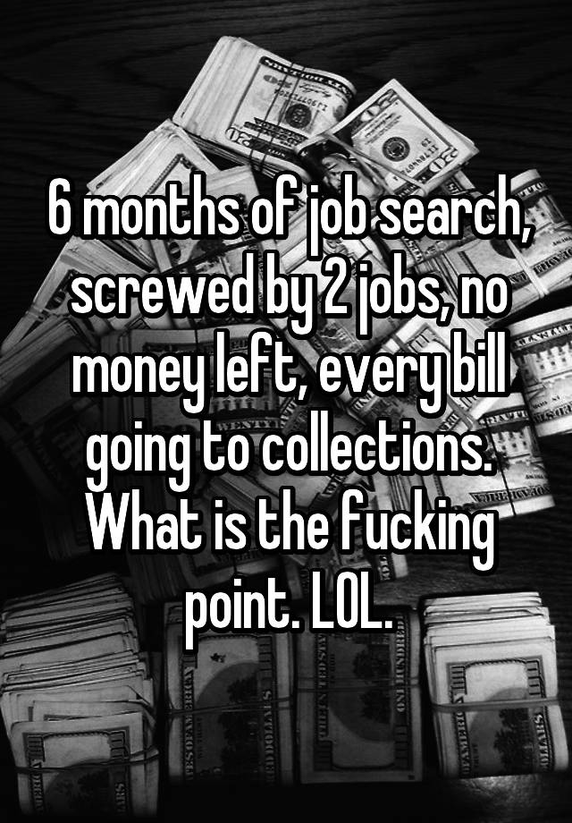 6 months of job search, screwed by 2 jobs, no money left, every bill going to collections. What is the fucking point. LOL.