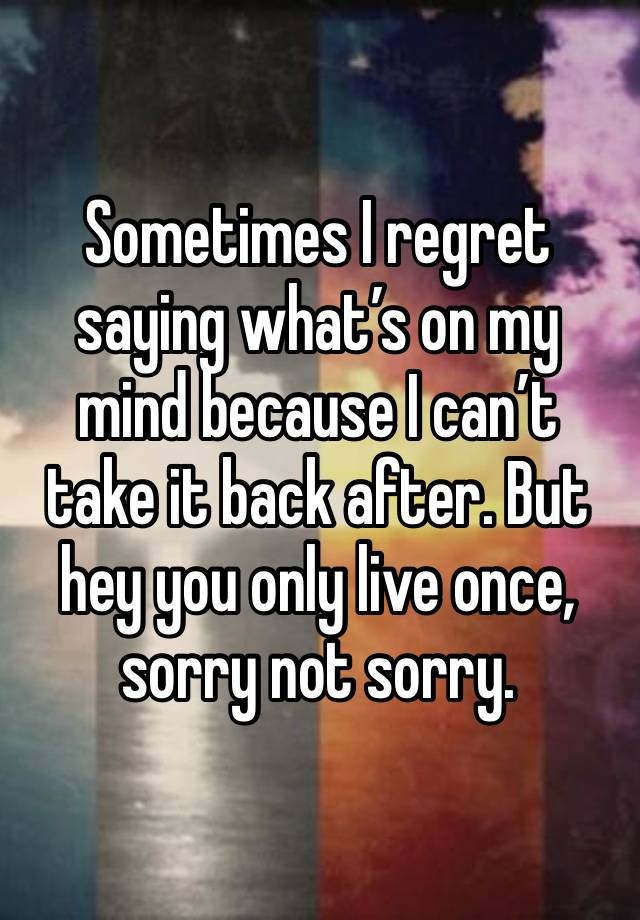 Sometimes I regret saying what’s on my mind because I can’t take it back after. But hey you only live once, sorry not sorry.