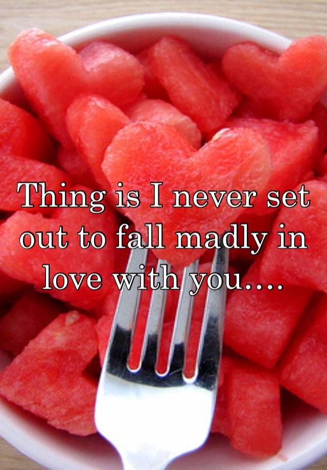 Thing is I never set out to fall madly in love with you….