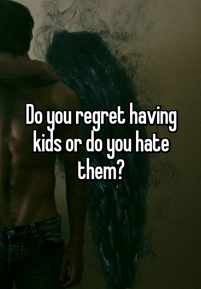 Do you regret having kids or do you hate them?