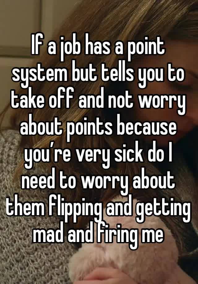 If a job has a point system but tells you to take off and not worry about points because you’re very sick do I need to worry about them flipping and getting mad and firing me