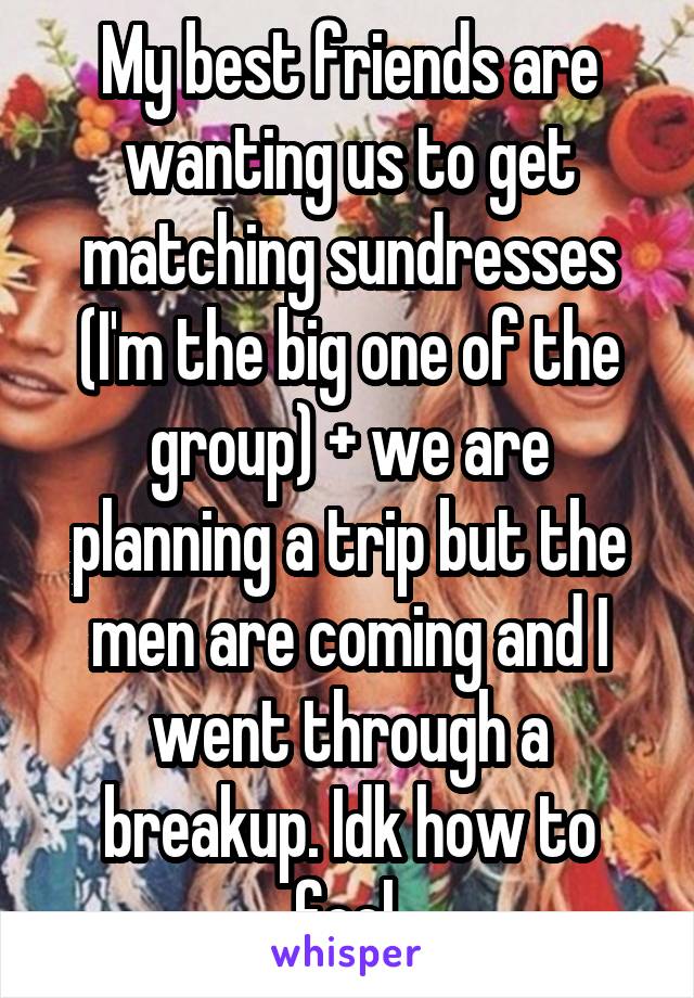 My best friends are wanting us to get matching sundresses (I'm the big one of the group) + we are planning a trip but the men are coming and I went through a breakup. Idk how to feel.