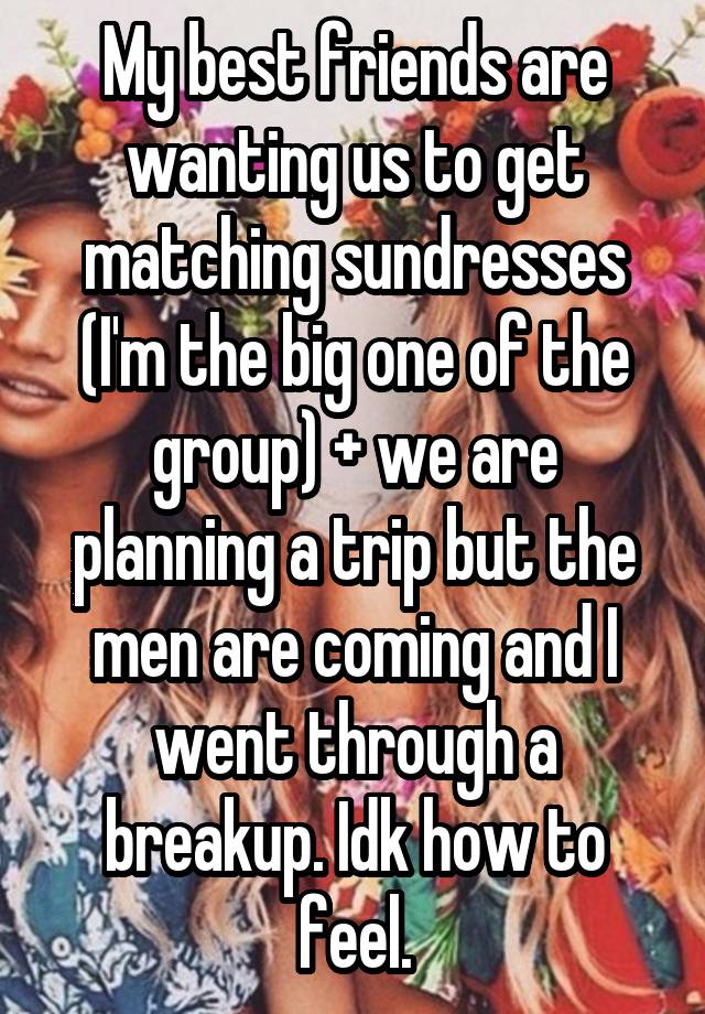 My best friends are wanting us to get matching sundresses (I'm the big one of the group) + we are planning a trip but the men are coming and I went through a breakup. Idk how to feel.