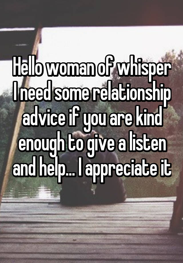 Hello woman of whisper I need some relationship advice if you are kind enough to give a listen and help... I appreciate it 