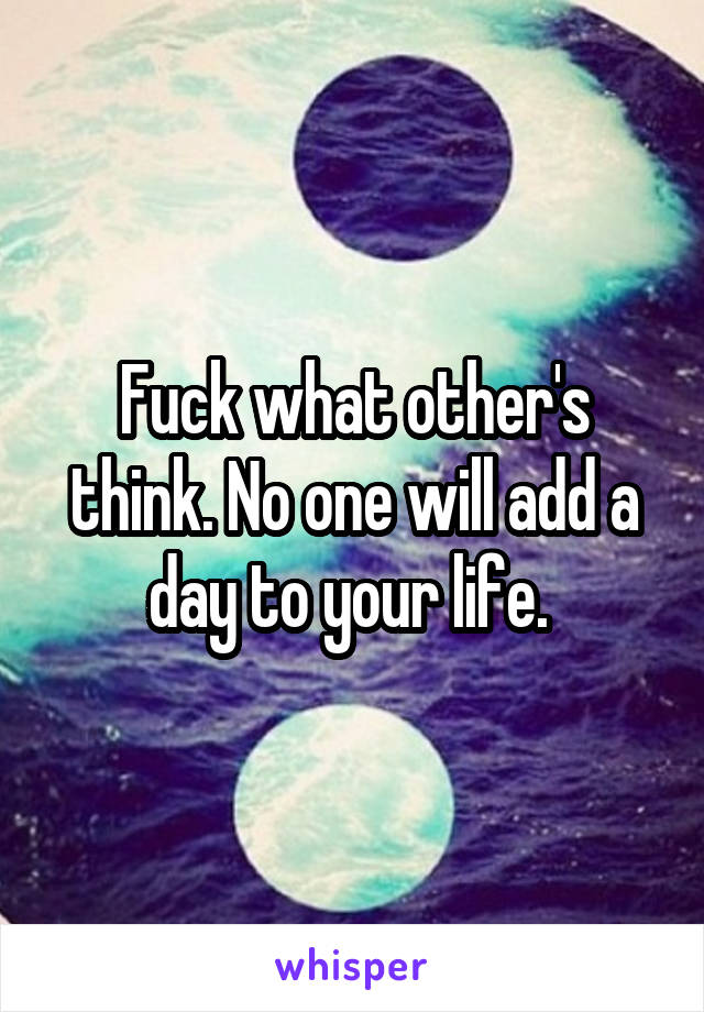 Fuck what other's think. No one will add a day to your life. 