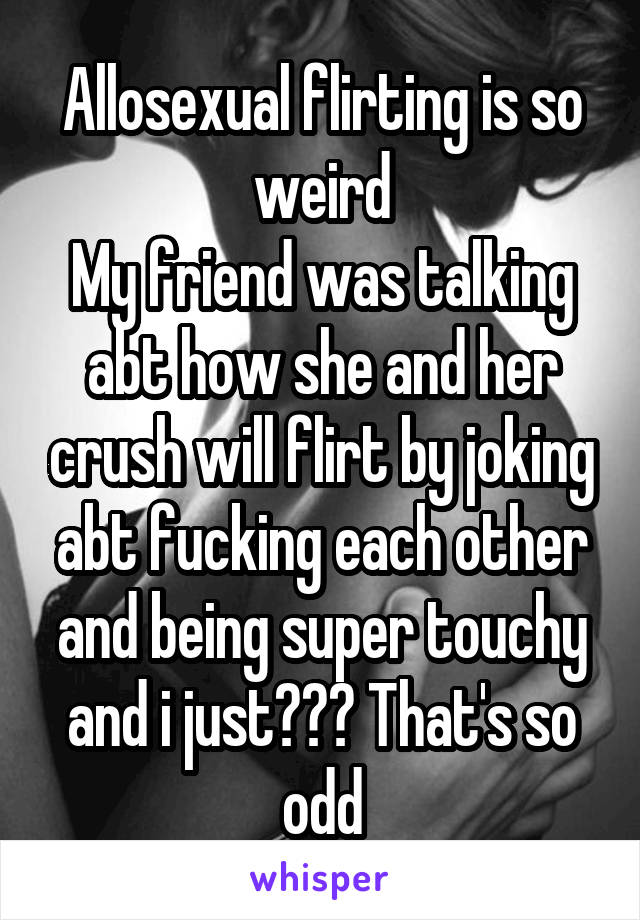 Allosexual flirting is so weird
My friend was talking abt how she and her crush will flirt by joking abt fucking each other and being super touchy and i just??? That's so odd