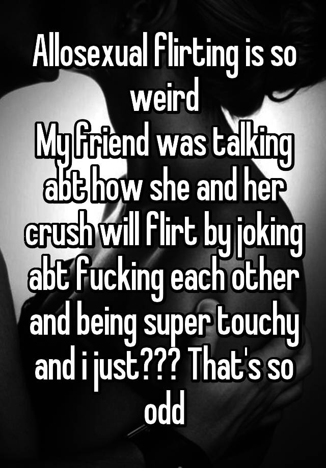 Allosexual flirting is so weird
My friend was talking abt how she and her crush will flirt by joking abt fucking each other and being super touchy and i just??? That's so odd