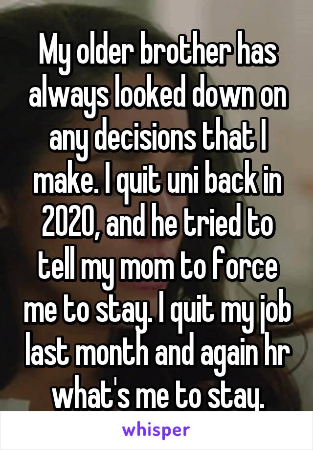 My older brother has always looked down on any decisions that I make. I quit uni back in 2020, and he tried to tell my mom to force me to stay. I quit my job last month and again hr what's me to stay.