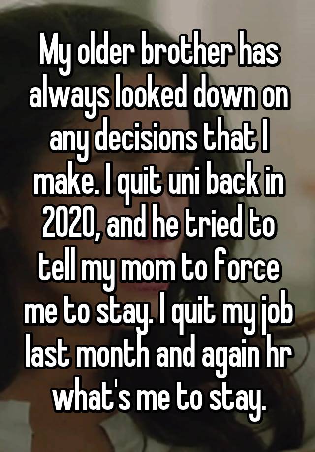 My older brother has always looked down on any decisions that I make. I quit uni back in 2020, and he tried to tell my mom to force me to stay. I quit my job last month and again hr what's me to stay.