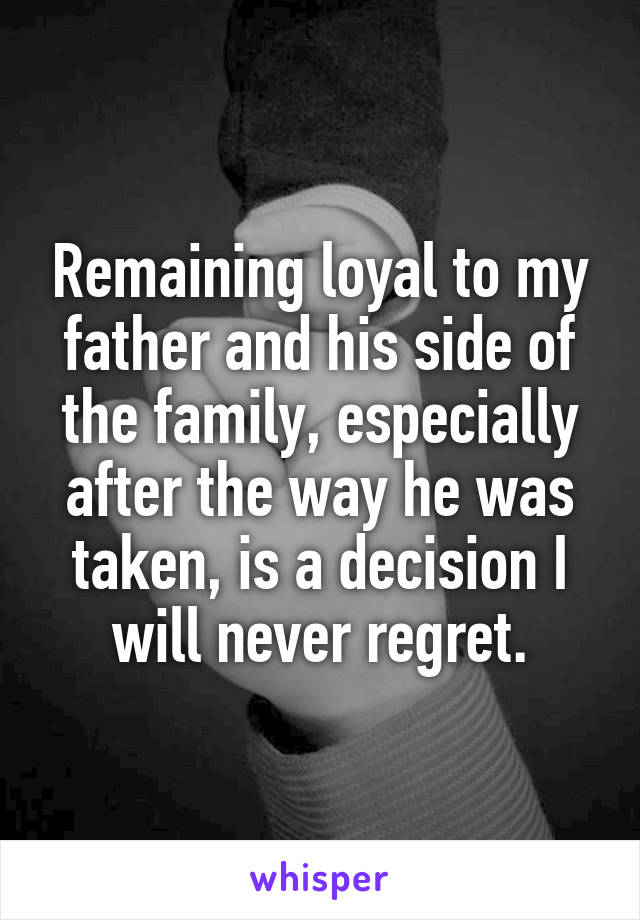 Remaining loyal to my father and his side of the family, especially after the way he was taken, is a decision I will never regret.