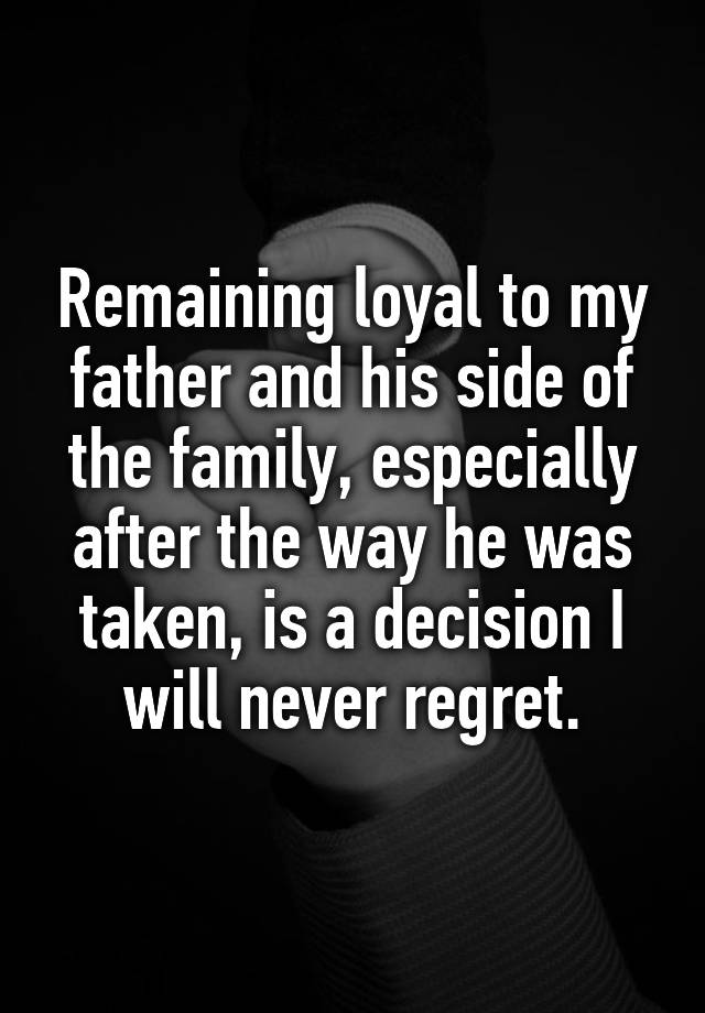 Remaining loyal to my father and his side of the family, especially after the way he was taken, is a decision I will never regret.