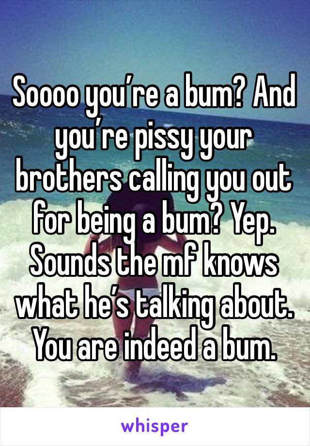 Soooo you’re a bum? And you’re pissy your brothers calling you out for being a bum? Yep. Sounds the mf knows what he’s talking about. You are indeed a bum. 