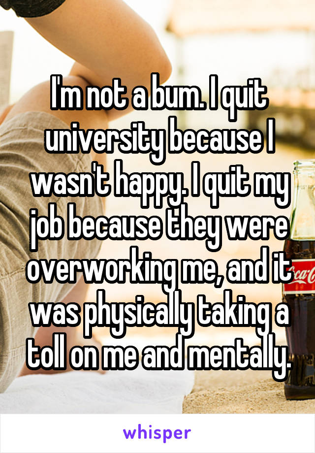 I'm not a bum. I quit university because I wasn't happy. I quit my job because they were overworking me, and it was physically taking a toll on me and mentally.