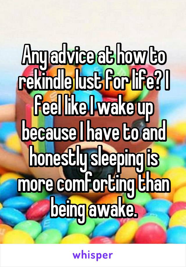 Any advice at how to rekindle lust for life? I feel like I wake up because I have to and honestly sleeping is more comforting than being awake.