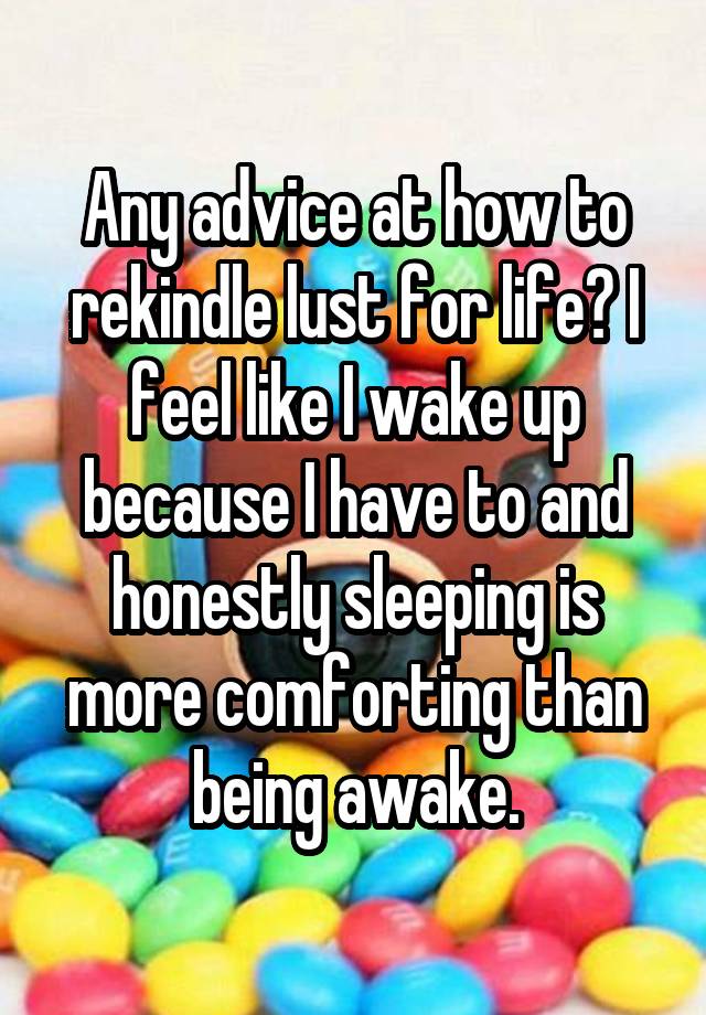 Any advice at how to rekindle lust for life? I feel like I wake up because I have to and honestly sleeping is more comforting than being awake.