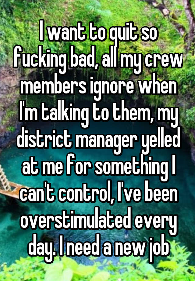 I want to quit so fucking bad, all my crew members ignore when I'm talking to them, my district manager yelled at me for something I can't control, I've been overstimulated every day. I need a new job