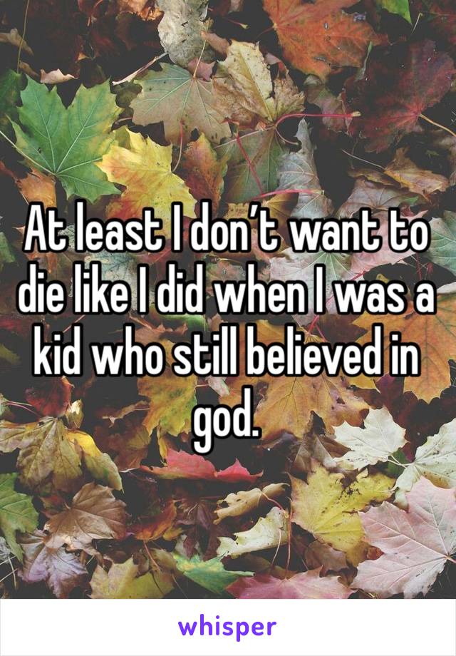 At least I don’t want to die like I did when I was a kid who still believed in god. 