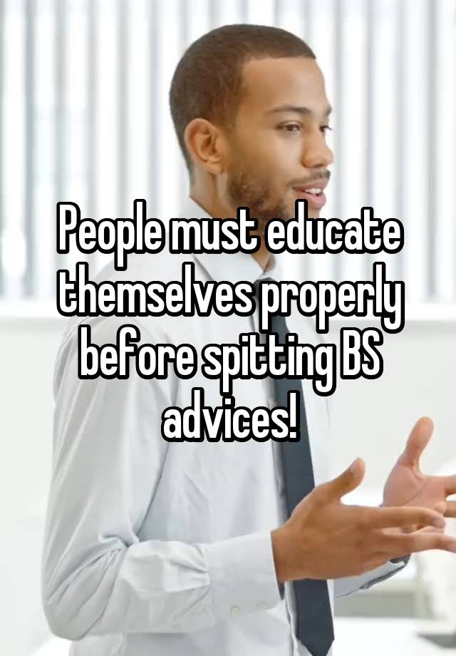 People must educate themselves properly before spitting BS advices!