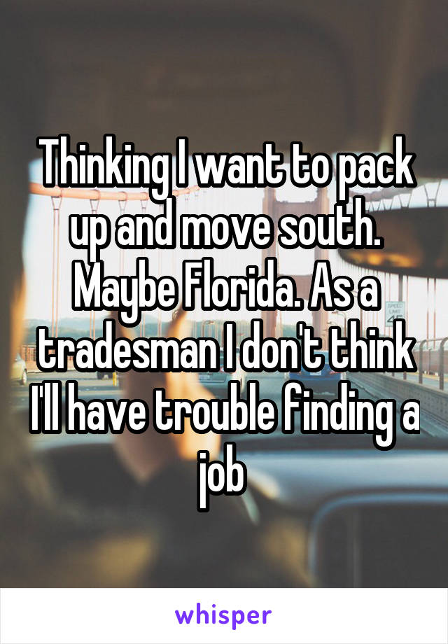 Thinking I want to pack up and move south. Maybe Florida. As a tradesman I don't think I'll have trouble finding a job 