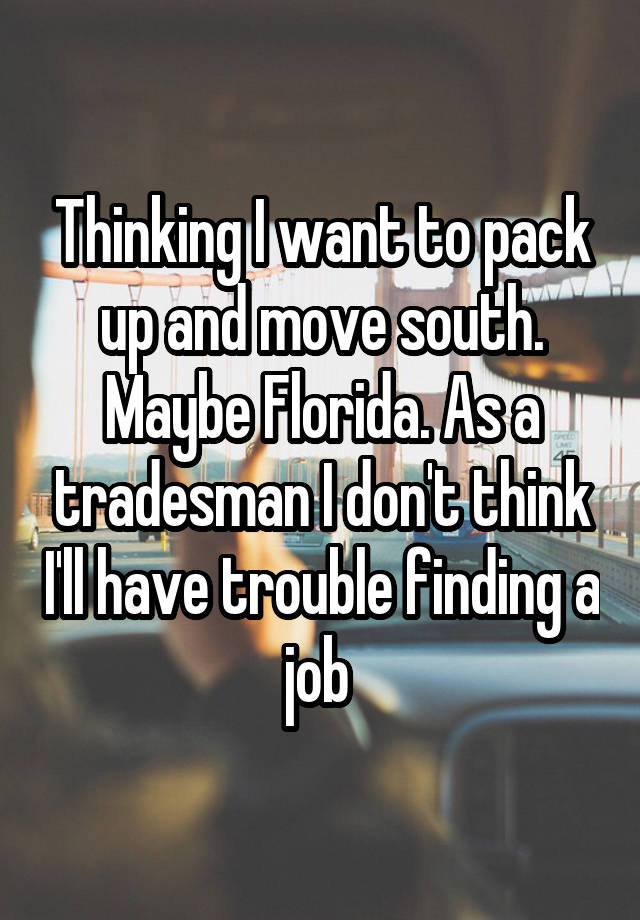 Thinking I want to pack up and move south. Maybe Florida. As a tradesman I don't think I'll have trouble finding a job 