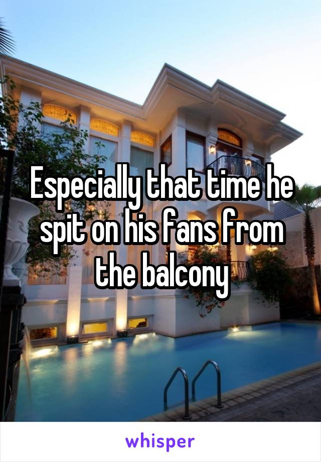 Especially that time he spit on his fans from the balcony