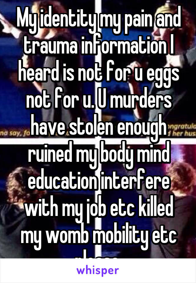 My identity my pain and trauma information I heard is not for u eggs not for u. U murders have stolen enough ruined my body mind education interfere with my job etc killed my womb mobility etc please 