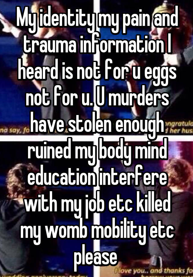 My identity my pain and trauma information I heard is not for u eggs not for u. U murders have stolen enough ruined my body mind education interfere with my job etc killed my womb mobility etc please 