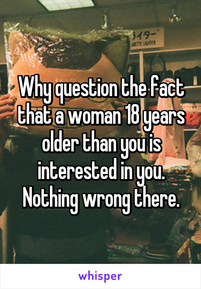 Why question the fact that a woman 18 years older than you is interested in you. Nothing wrong there.