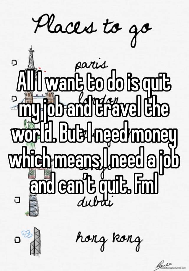 All I want to do is quit my job and travel the world. But I need money which means I need a job and can’t quit. Fml 