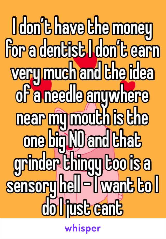 I don’t have the money for a dentist I don’t earn very much and the idea of a needle anywhere near my mouth is the one big NO and that grinder thingy too is a sensory hell - I want to I do I just cant