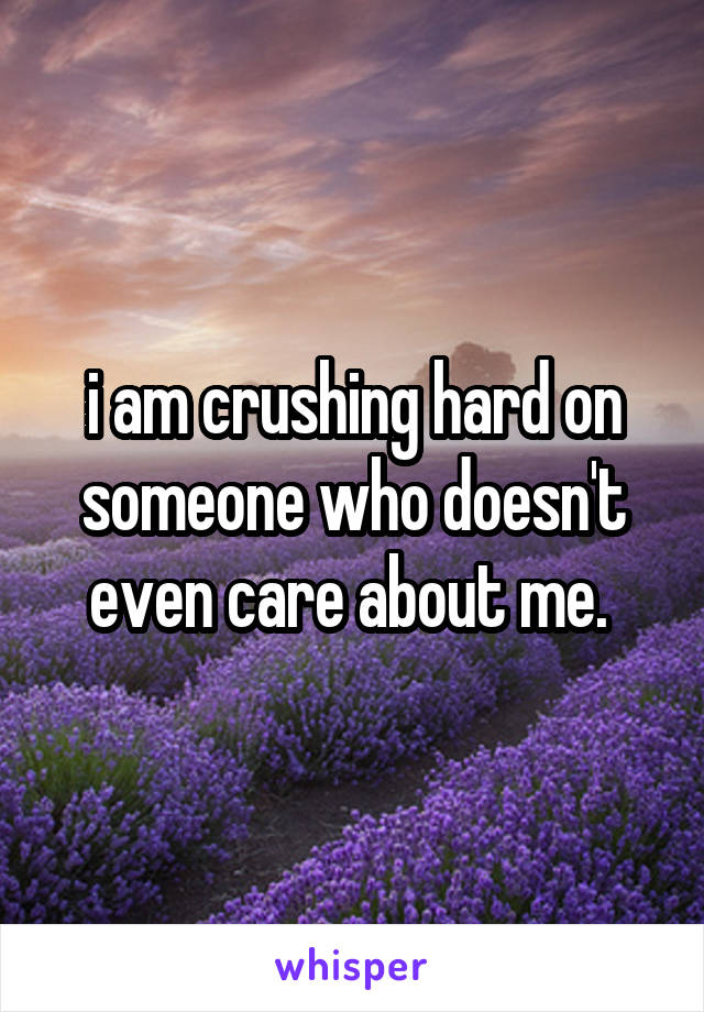 i am crushing hard on someone who doesn't even care about me. 