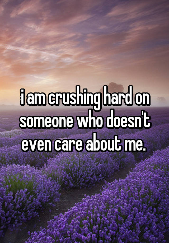 i am crushing hard on someone who doesn't even care about me. 