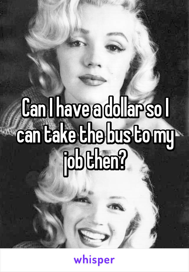 Can I have a dollar so I can take the bus to my job then?