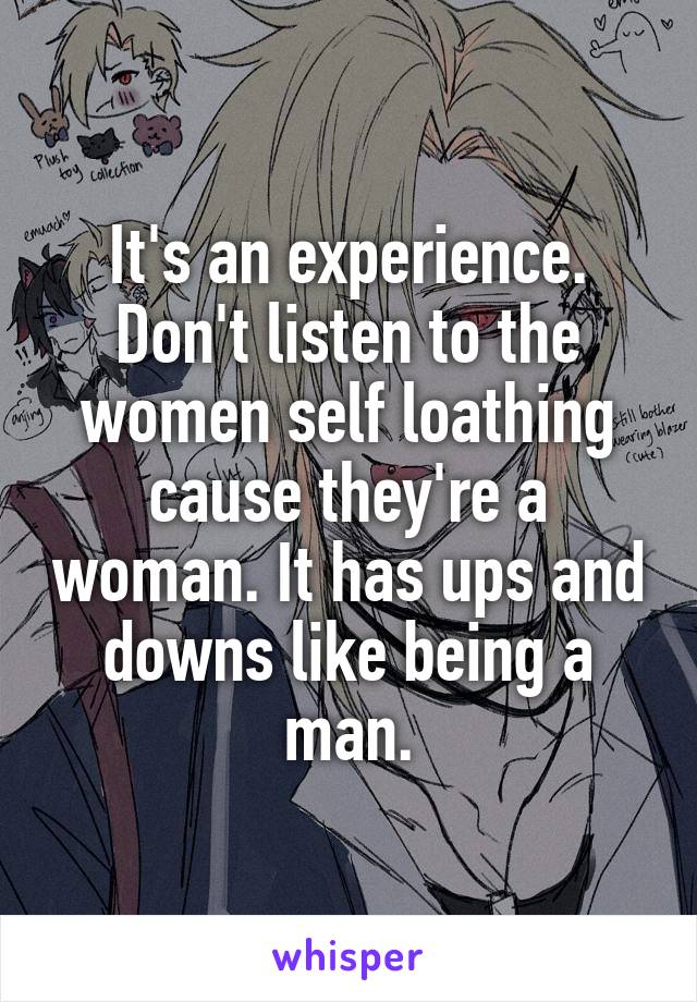 It's an experience. Don't listen to the women self loathing cause they're a woman. It has ups and downs like being a man.