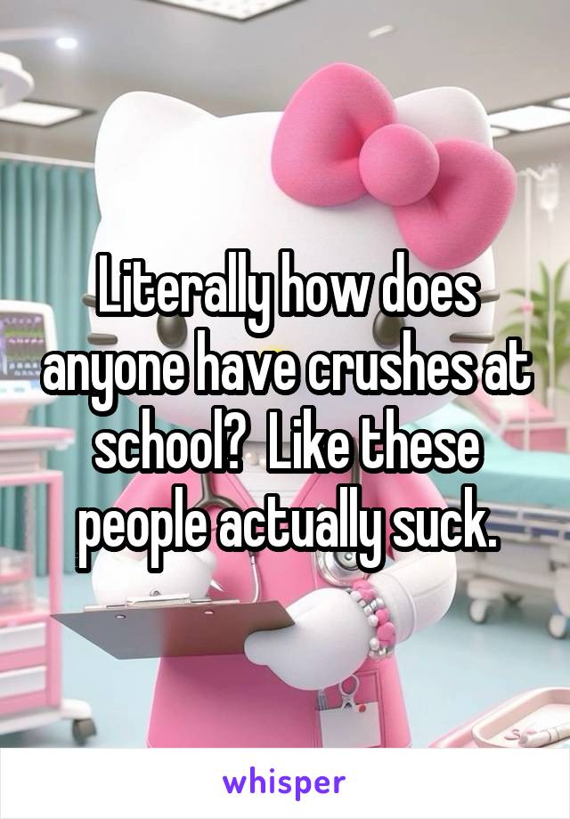 Literally how does anyone have crushes at school?  Like these people actually suck.