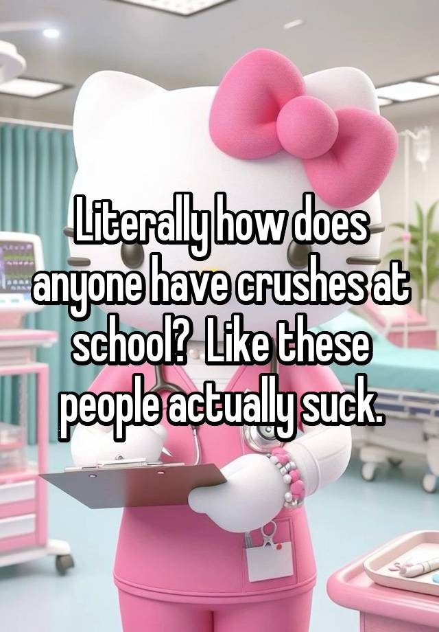 Literally how does anyone have crushes at school?  Like these people actually suck.