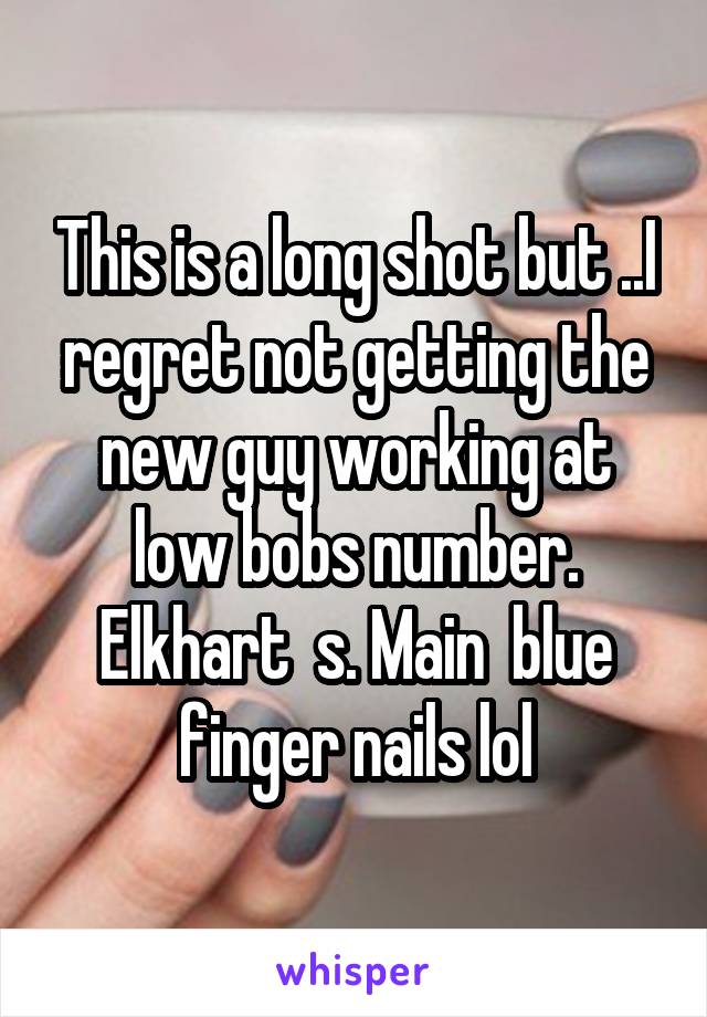 This is a long shot but ..I regret not getting the new guy working at low bobs number. Elkhart  s. Main  blue finger nails lol