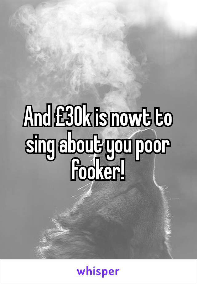 And £30k is nowt to sing about you poor fooker!