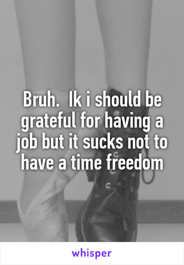 Bruh.  Ik i should be grateful for having a job but it sucks not to have a time freedom