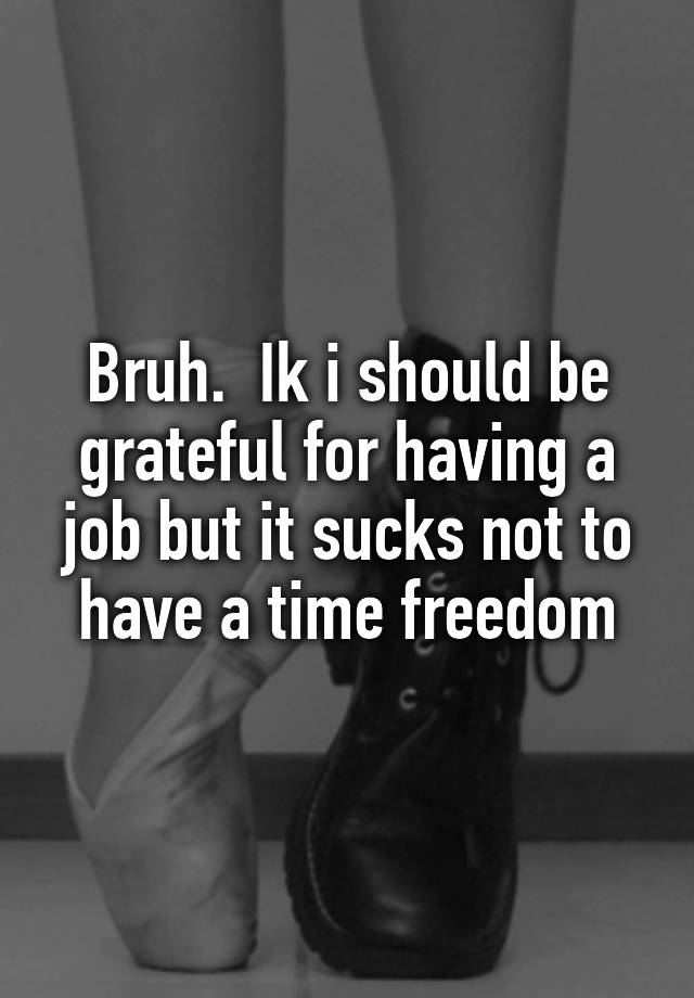 Bruh.  Ik i should be grateful for having a job but it sucks not to have a time freedom